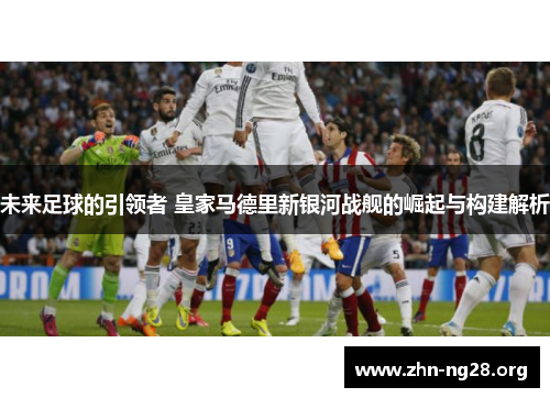 未来足球的引领者 皇家马德里新银河战舰的崛起与构建解析