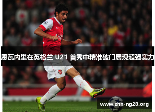 恩瓦内里在英格兰 U21 首秀中精准破门展现超强实力