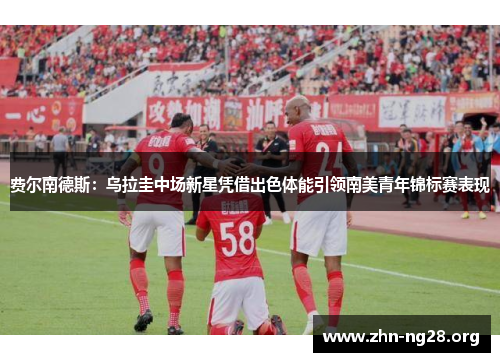 费尔南德斯：乌拉圭中场新星凭借出色体能引领南美青年锦标赛表现