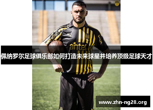 佩纳罗尔足球俱乐部如何打造未来球星并培养顶级足球天才