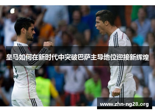 皇马如何在新时代中突破巴萨主导地位迎接新辉煌