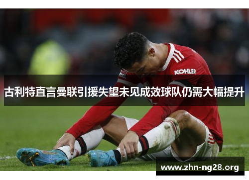 古利特直言曼联引援失望未见成效球队仍需大幅提升