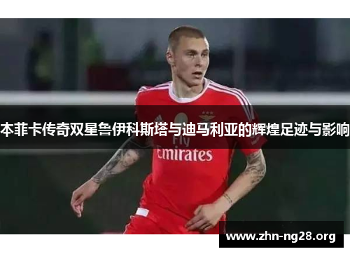 本菲卡传奇双星鲁伊科斯塔与迪马利亚的辉煌足迹与影响