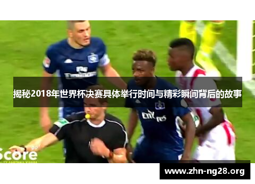 揭秘2018年世界杯决赛具体举行时间与精彩瞬间背后的故事