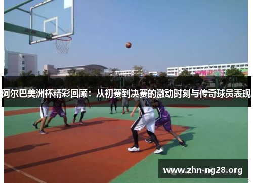 阿尔巴美洲杯精彩回顾:从初赛到决赛的激动时刻与传奇球员表现