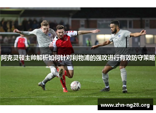 阿克灵顿主帅解析如何针对利物浦的强攻进行有效防守策略