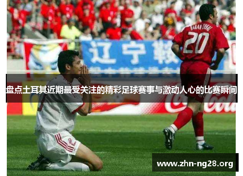 盘点土耳其近期最受关注的精彩足球赛事与激动人心的比赛瞬间 盘点土耳其近期最受关注的精彩足球赛事与激动人心的比赛瞬间