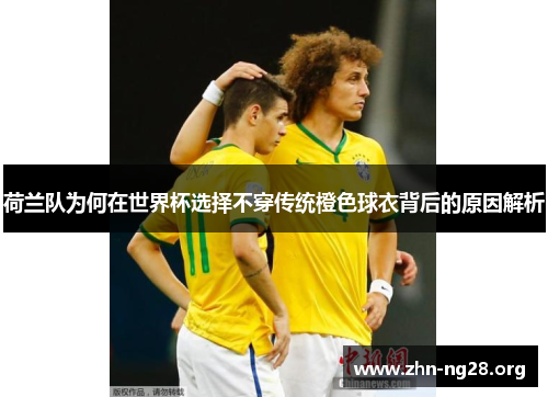 荷兰队为何在世界杯选择不穿传统橙色球衣背后的原因解析