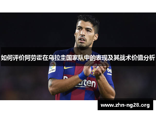 如何评价阿劳霍在乌拉圭国家队中的表现及其战术价值分析