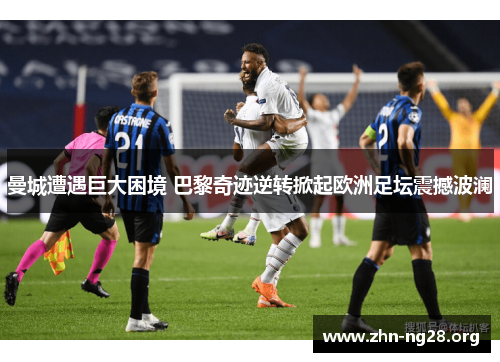 曼城遭遇巨大困境 巴黎奇迹逆转掀起欧洲足坛震撼波澜