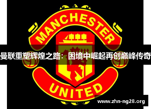 曼联重塑辉煌之路：困境中崛起再创巅峰传奇