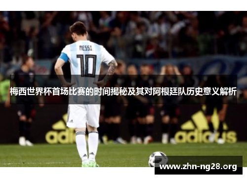 梅西世界杯首场比赛的时间揭秘及其对阿根廷队历史意义解析